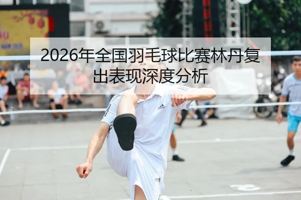 2026年全国羽毛球比赛林丹复出表现深度分析