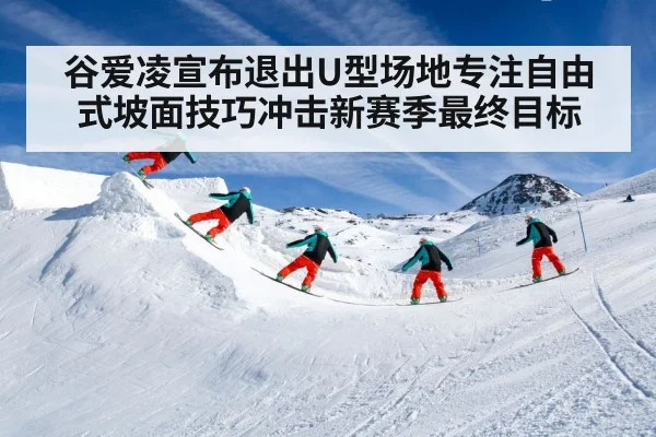 谷爱凌宣布退出U型场地专注自由式坡面技巧冲击新赛季最终目标