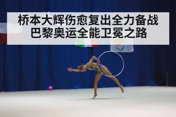 桥本大辉伤愈复出全力备战巴黎奥运全能卫冕之路