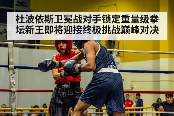 杜波依斯卫冕战对手锁定重量级拳坛新王即将迎接终极挑战巅峰对决