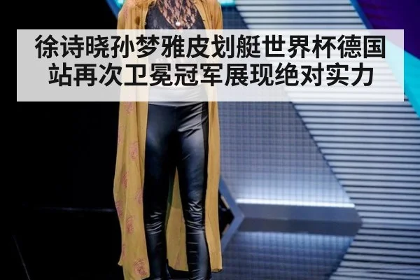 徐诗晓孙梦雅皮划艇世界杯德国站再次卫冕冠军展现绝对实力