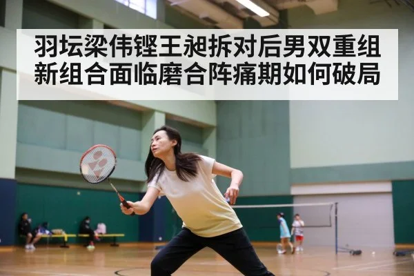 羽坛梁伟铿王昶拆对后男双重组 新组合面临磨合阵痛期如何破局